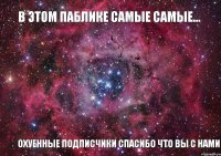 В ЭТОМ ПАБЛИКЕ САМЫЕ САМЫЕ... ОХУЕННЫЕ ПОДПИСЧИКИ СПАСИБО ЧТО ВЫ С НАМИ