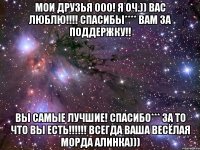 МОИ ДРУЗЬЯ 000! Я ОЧ.)) ВАС ЛЮБЛЮ!!!! спасибы**** вам за ПОДДЕРЖКУ!! ВЫ САМЫЕ ЛУЧШИЕ! СПАСИБО*** ЗА ТО ЧТО ВЫ ЕСТЬ!!!!!! всегда ВАША весёлая МОрда Алинка)))