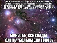 Быть Владом +В переводе с сербского "Владеющий славой" +Сильно развито чувство ответственности и порядочности +Жизни не может представить без семьи +Владиславка,Владя,Вадя,Владос:-D +В дружбе искренен Минусы: -Все Влады "слегка"больные на голову