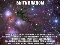 Быть Владом Плюсы: В переводе с сербского "Владеющий славой" Сильно развито чувство ответственности и порядочности Жизни не может представить без семьи Владиславка,Владя,Вадя,Владос))) В дружбе искренен Минусы: Все Влады "слегка"больные на голову))