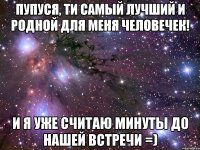 Пупуся, ти самый лучший и родной для меня человечек! И я уже считаю минуты до нашей встречи =)