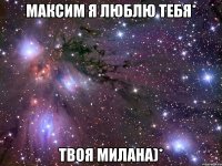 Максим я люблю тебя* Твоя Милана)*