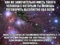 Как же замечательно иметь такого человека с которым ты можешь поговорить абсолютно обо всём жаль, что сейчас нет возможности поговорить с некоторыми людьми так, как раньше. просто в один момент что-то изменилось и все закончилось.