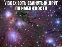 у всех есть ебанутый друг по имени костя 