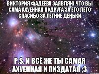 Виктория фадеева заявляю что вы сама ахуенная подруга за ето лето спасибо за летние деньки P.S. и всё же ты самая ахуенная и пиздатая ;3