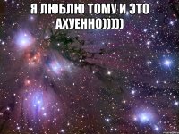 Я ЛЮБЛЮ ТОМУ И ЭТО АХУЕННО))))) 