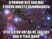 я помню всё как мы гуляли вместе обнимались этого я ни когда не забуду как и тебя даня