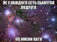 НЕ У КАЖДОГО ЕСТЬ ЕБАНУТАЯ ПОДРУГА ПО ИМЕНИ КАТЯ