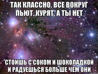 Так классно. Все вокруг пьют, курят, а ты нет Стоишь с соком и шоколадкой и радуешься больше чем они