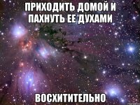 Приходить домой и пахнуть ее духами Восхитительно