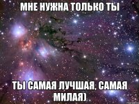 мне нужна только ты ты самая лучшая, самая милая)