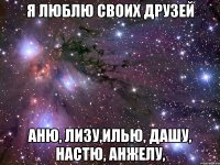 я люблю своих друзей Аню, Лизу,Илью, Дашу, Настю, Анжелу,