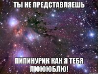 Ты не представляешь Пипинурик как я тебя люююблю!