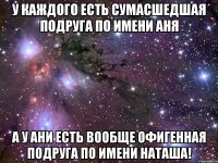 у каждого есть сумасшедшая подруга по имени аня а у ани есть вообще офигенная подруга по имени наташа!