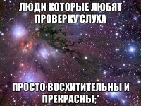 Люди которые любят ПРОВЕРКУ СЛУХА просто восхитительны и прекрасны;*