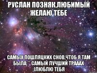 Руслан Позняк,Любимый желаю тебе самых пошляцких снов,чтоб я там была:** самый лучший трааах :)Люблю тебя