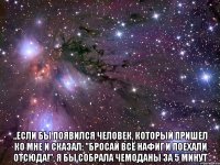  ..если бы появился человек, который пришел ко мне и сказал: "бросай всё нафиг и поехали отсюда!", я бы собрала чемоданы за 5 минут