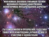 моя нежная, ласковая, любимая! ты моя желанная и родная! единственная, неповторимая, моя драгоценная, дорогая! ты самая милая и прекрасная, чудесная такая. моя ненаглядная, чуткая, ясная. я счастлив с одной тобой*