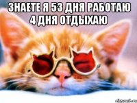 знаете я 53 дня работаю 4 дня отдыхаю 