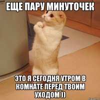 еще пару минуточек это я сегодня утром в комнате перед твоим уходом ))