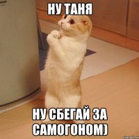 ну Таня Ну сбегай за самогоном)