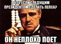 А что если следущим президентом сделать Лепса? Он неплохо поет