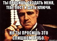 Ты просишь создать меня, тебе пост и дать ключи. Но ты просишь это слишком грубо.