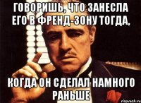 Говоришь, что занесла его в Френд-зону тогда, Когда он сделал намного раньше