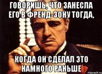 Говоришь, что занесла его в Френд-зону тогда, Когда он сделал это намного раньше