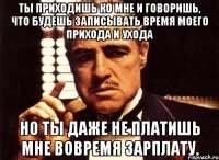 Ты приходишь ко мне и говоришь, что будешь записывать время моего прихода и ухода но ты даже не платишь мне вовремя зарплату.