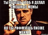 Ты хочешь чтоб я делал смешные мемы но ты рифмуешь пизже меня !