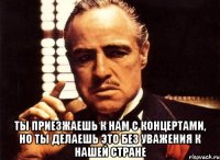  ты приезжаешь к нам с концертами, но ты делаешь это без уважения к нашей стране