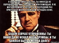 Я знаю тебя много лет, но, ты никогда не обращался ко мне за советом или помощью. Я не могу вспомнить когда ты в последний раз приглашал меня в свой дом на чашку кофе. Будем сейчас откровенны: ты никогда не искал моей дружбы, и ты боялся быть у меня в долгу.