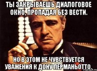 Ты закрываешь диалоговое окно, пропадая без вести. Но в этом не чувствуется уважения к дону Лерманьотто.