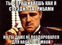 ты спрашиваешь как я съездил за грибами но ты даже не поздоровался для начало со мной