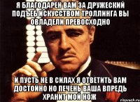 я благодарен Вам за дружеский подъеб искусством троллинга Вы овладели превосходно и пусть не в силах я ответить Вам достойно но печень Ваша впредь хранит мой нож