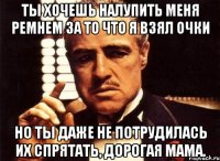 Ты хочешь налупить меня ремнем за то что я взял очки Но ты даже не потрудилась их спрятать, дорогая мама.