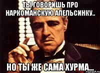 Ты говоришь про наркоманскую апельсинку.. но ты же сама хурма...