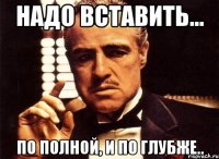 Надо вставить... по полной, и по глубже..