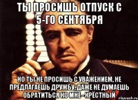 Ты просишь отпуск с 5-го сентября но ты не просишь с уважением, не предлагаешь дружбу, даже не думаешь обратиться ко мне - крёстный