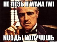 Не лезь к WANA IwI nuзды noлyчuшь