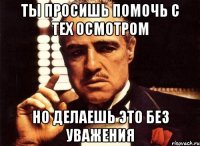 ты просишь помочь с тех осмотром но делаешь это без уважения