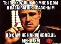 ты приходишь ко мне в дом и называешь классным но сам не накуриваешь меня. хм