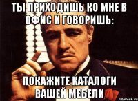 ТЫ ПРИХОДИШЬ КО МНЕ В ОФИС И ГОВОРИШЬ: ПОКАЖИТЕ КАТАЛОГИ ВАШЕЙ МЕБЕЛИ