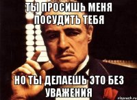 Ты просишь меня посудить тебя но ты делаешь это без уважения