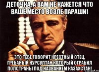 ДЕТОЧКА, А ВАМ НЕ КАЖЕТСЯ ЧТО ВАШЕ МЕСТО ВОЗЛЕ ПАРАШИ! ЭТО ТЕБЕ ГОВОРИТ КРЕСТНЫЙ ОТЕЦ, ГРЕБАНЫЙ НУРСУЛТАН КОТОРЫЙ ОГРАБИЛ ПОЛСТРАНЫ ПОД НАЗВАНИЕМ КАЗАХСТАН!