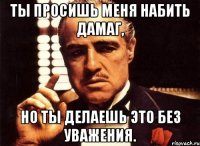 Ты просишь меня набить дамаг, но ты делаешь это без уважения.