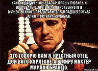 ХАНЫМДАР МЕН МЫРЗАЛАР, ПРОШУ ЛЮБИТЬ И ЖАЛОВАТЬ ОДНОГО ИЗ ВОИНСТВЕННОГО И МУЖЕСТВЕННОГО ПРЕДСТАВИТЕЛЯ МЛАДШЕГО ЖУЗА АЛИМ, ТОРТКАРА-КУЛАМАН. ЭТО ГОВОРЮ ВАМ Я, КРЕСТНЫЙ ОТЕЦ, ДОН ВИТО КОРЛЕОНЕ, А В МИРУ МИСТЕР МАРЛОН БРАНДО.