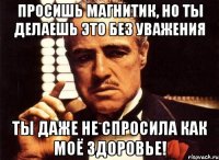 Просишь магнитик, но ты делаешь это без уважения Ты даже не спросила как моё здоровье!