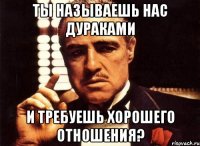 Ты называешь нас дураками и требуешь хорошего отношения?